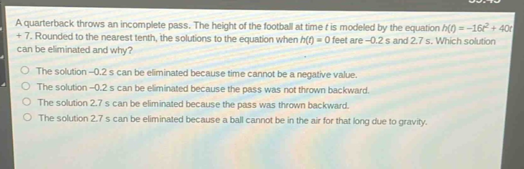 a quarterback throws an incomplete pass. the height of the football at time t is modeled by the equation h(t)=-16t² + 40t + 7. rounded to the nearest tenth, the solutions to the equation when h(t)=0 feet are -0.2 s and 2.7 s. which solution can be eliminated and why?\nthe solution -0.2 s can be eliminated because time cannot be a negative value.\nthe solution -0.2 s can be eliminated because the pass was not thrown backward.\nthe solution 2.7 s can be eliminated because the pass was thrown backward.\nthe solution 2.7 s can be eliminated because a ball cannot be in the air for that long due to gravity.
