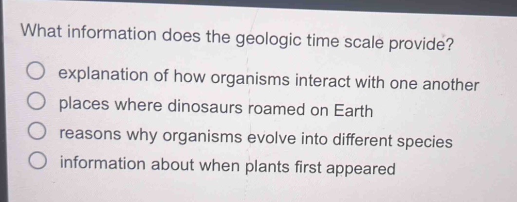 what information does the geologic time scale provide?\no explanation of how organisms interact with one another\no places where dinosaurs roamed on earth\no reasons why organisms evolve into different species\no information about when plants first appeared