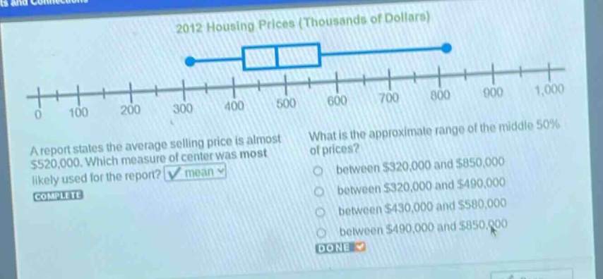 2012 housing prices (thousands of dollars)\na report states the average selling price is almost $520,000. which measure of center was most likely used for the report? mean\nwhat is the approximate range of the middle 50% of prices?\nbetween $320,000 and $850,000\nbetween $320,000 and $490,000\nbetween $430,000 and $580,000\nbetween $490,000 and $850,000