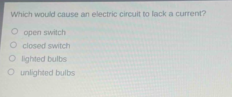 which would cause an electric circuit to lack a current?\nopen switch\nclosed switch\nlighted bulbs\nunlighted bulbs