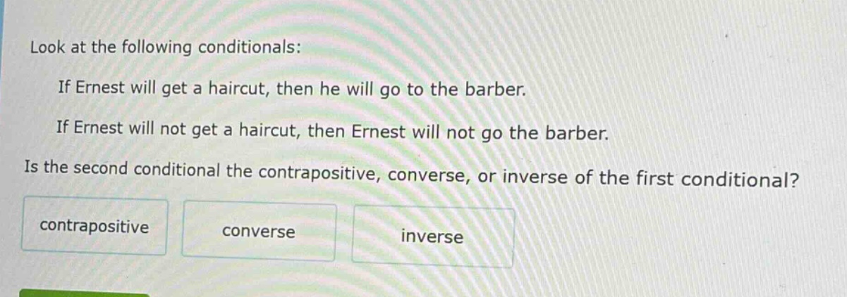 look at the following conditionals: if ernest will get a haircut, then he will go to the barber. if ernest will not get a haircut, then ernest will not go the barber. is the second conditional the contrapositive, converse, or inverse of the first conditional? contrapositive converse inverse
