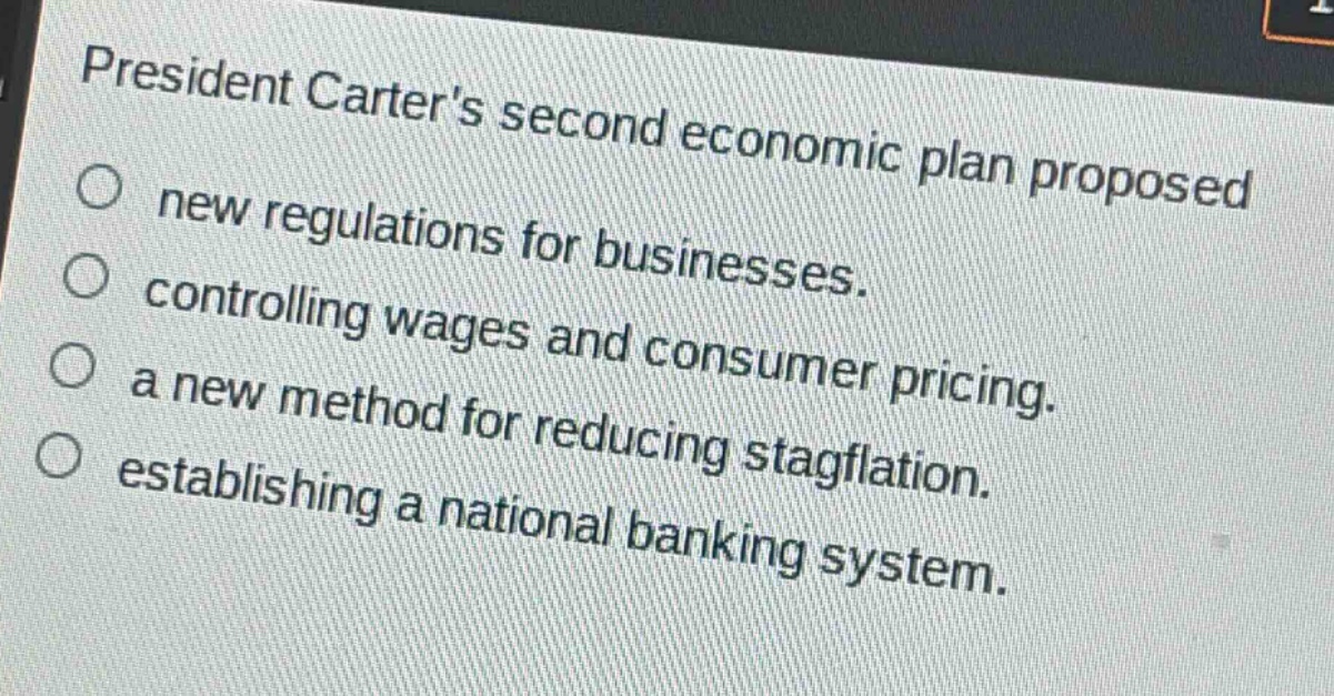 president carters second economic plan proposed\nnew regulations for businesses.\ncontrolling wages and consumer pricing.\na new method for reducing stagflation.\nestablishing a national banking system.