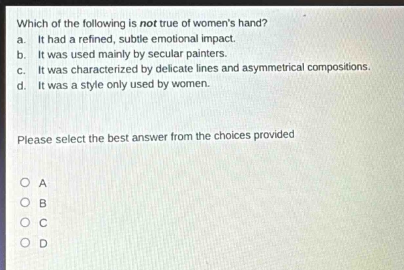 which of the following is not true of womens hand?\na. it had a refined, subtle emotional impact.\nb. it was used mainly by secular painters.\nc. it was characterized by delicate lines and asymmetrical compositions.\nd. it was a style only used by women.\nplease select the best answer from the choices provided\no a\no b\no c\no d