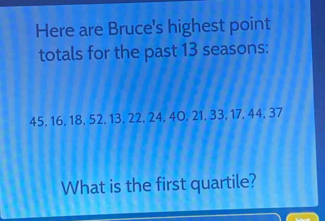 here are bruces highest point totals for the past 13 seasons:\n45, 16, 18, 52, 13, 22, 24, 40, 21, 33, 17, 44, 37\nwhat is the first quartile?