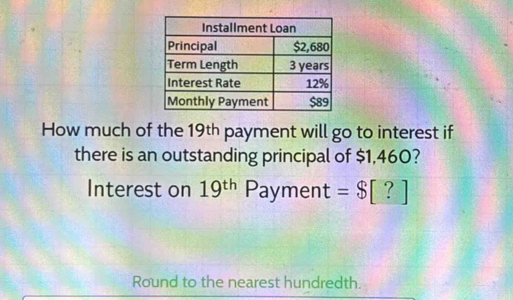 installment loan\nprincipal $2,680\nterm length 3 years\ninterest rate 12%\nmonthly payment $89\nhow much of the 19th payment will go to interest if there is an outstanding principal of $1,460?\ninterest on 19th payment = $?\nround to the nearest hundredth.