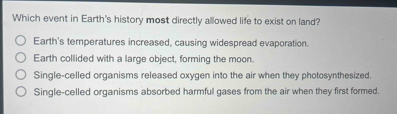 which event in earth’s history most directly allowed life to exist on land?\nearth’s temperatures increased, causing widespread evaporation.\nearth collided with a large object, forming the moon.\nsingle - celled organisms released oxygen into the air when they photosynthesized.\nsingle - celled organisms absorbed harmful gases from the air when they first formed.