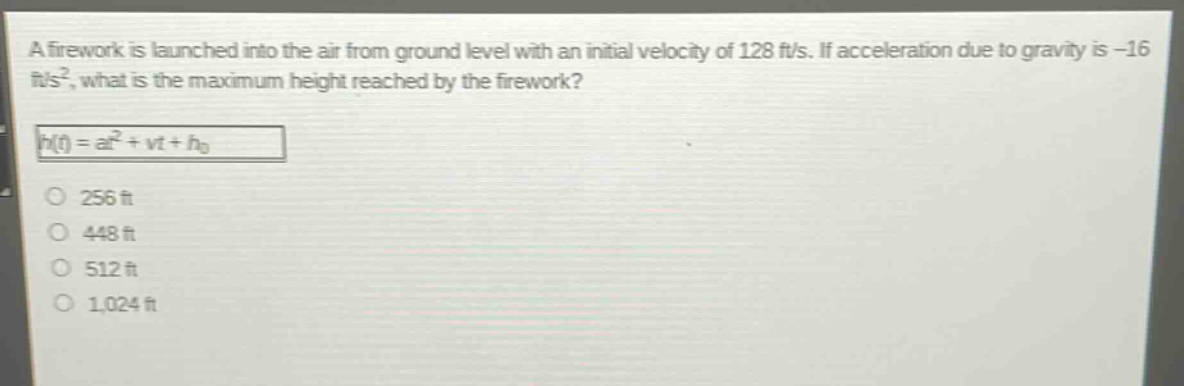a firework is launched into the air from ground level with an initial velocity of 128 ft/s. if acceleration due to gravity is -16 ft/s², what is the maximum height reached by the firework?\nh(t) = at² + vt + h₀\n256 ft\n448 ft\n512 ft\n1,024 ft