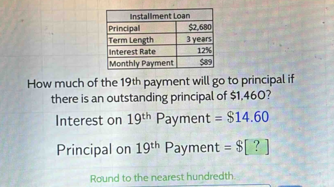 installment loan\nprincipal $2,680\nterm length 3 years\ninterest rate 12%\nmonthly payment $89\nhow much of the 19th payment will go to principal if there is an outstanding principal of $1,460?\ninterest on 19th payment = $14.60\nprincipal on 19th payment = $?\nround to the nearest hundredth.