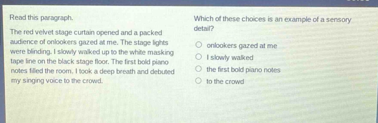 read this paragraph. the red velvet stage curtain opened and a packed audience of onlookers gazed at me. the stage lights were blinding. i slowly walked up to the white masking tape line on the black stage floor. the first bold piano notes filled the room. i took a deep breath and debuted my singing voice to the crowd. which of these choices is an example of a sensory detail? onlookers gazed at me i slowly walked the first bold piano notes to the crowd