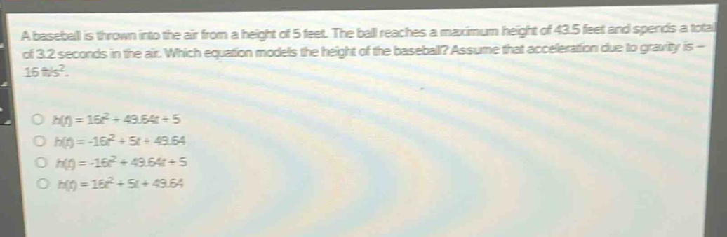 a baseball is thrown into the air from a height of 5 feet. the ball reaches a maximum height of 43.5 feet and spends a total of 3.2 seconds in the air. which equation models the height of the baseball? assume that acceleration due to gravity is - 16 ft/s².\n\no (h(t)=16t^{2}+49.64t + 5)\no (h(t)=-16t^{2}+5t + 49.64)\no (h(t)=-16t^{2}+49.64t + 5)\no (h(t)=16t^{2}+5t + 49.64)
