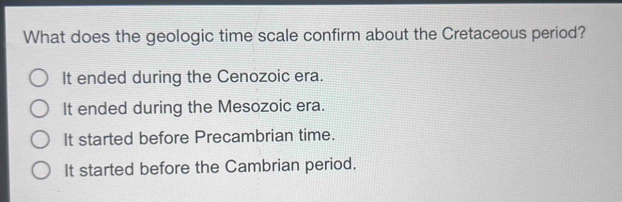 what does the geologic time scale confirm about the cretaceous period?\nit ended during the cenozoic era.\nit ended during the mesozoic era.\nit started before precambrian time.\nit started before the cambrian period.