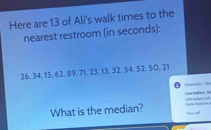 here are 13 of alis walk times to the nearest restroom (in seconds): 26, 34, 15, 62, 89, 71, 23, 13, 32, 54, 52, 50, 21. what is the median?