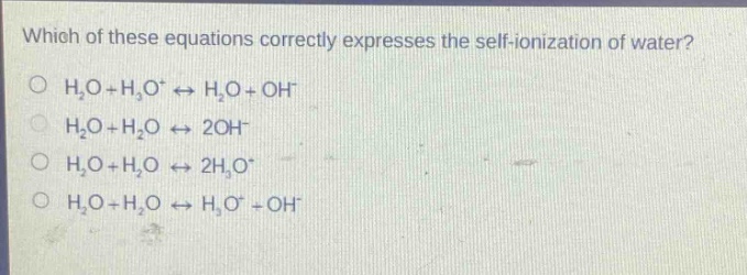 which of these equations correctly expresses the self - ionization of water?\no (h_2o + h_3o^+leftrightarrow h_2o+oh^-)\no (h_2o + h_2oleftrightarrow2oh^-)\no (h_2o + h_2oleftrightarrow2h_3o^+)\no (h_2o + h_2oleftrightarrow h_3o^++oh^-)