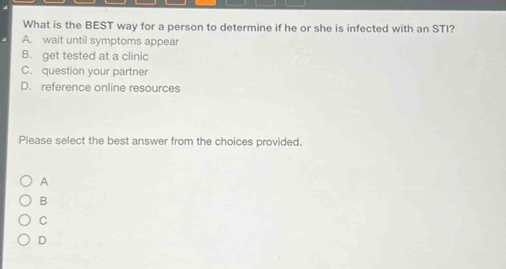 what is the best way for a person to determine if he or she is infected with an sti? a. wait until symptoms appear b. get tested at a clinic c. question your partner d. reference online resources please select the best answer from the choices provided. o a o b o c o d