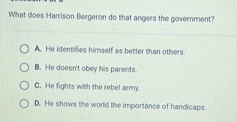 what does harrison bergeron do that angers the government?\na. he identifies himself as better than others.\nb. he doesnt obey his parents.\nc. he fights with the rebel army.\nd. he shows the world the importance of handicaps.