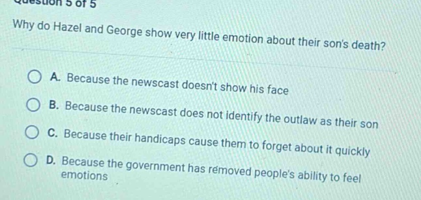 question 5 of 5\nwhy do hazel and george show very little emotion about their sons death?\na. because the newscast doesnt show his face\nb. because the newscast does not identify the outlaw as their son\nc. because their handicaps cause them to forget about it quickly\nd. because the government has removed peoples ability to feel