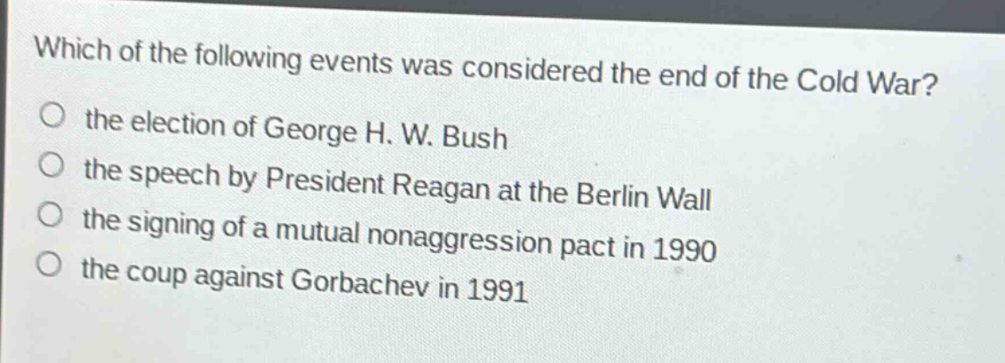 which of the following events was considered the end of the cold war?\no the election of george h. w. bush\no the speech by president reagan at the berlin wall\no the signing of a mutual nonaggression pact in 1990\no the coup against gorbachev in 1991