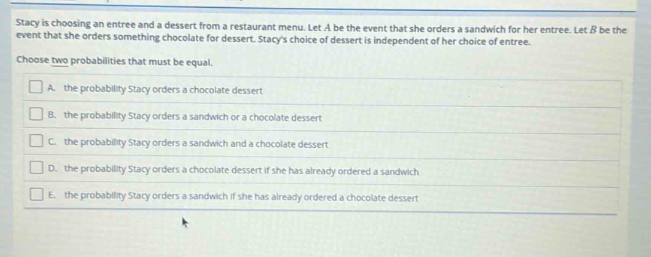 stacy is choosing an entree and a dessert from a restaurant menu. let a be the event that she orders a sandwich for her entree. let b be the event that she orders something chocolate for dessert. stacys choice of dessert is independent of her choice of entree. choose two probabilities that must be equal. a. the probability stacy orders a chocolate dessert b. the probability stacy orders a sandwich or a chocolate dessert c. the probability stacy orders a sandwich and a chocolate dessert d. the probability stacy orders a chocolate dessert if she has already ordered a sandwich e. the probability stacy orders a sandwich if she has already ordered a chocolate dessert