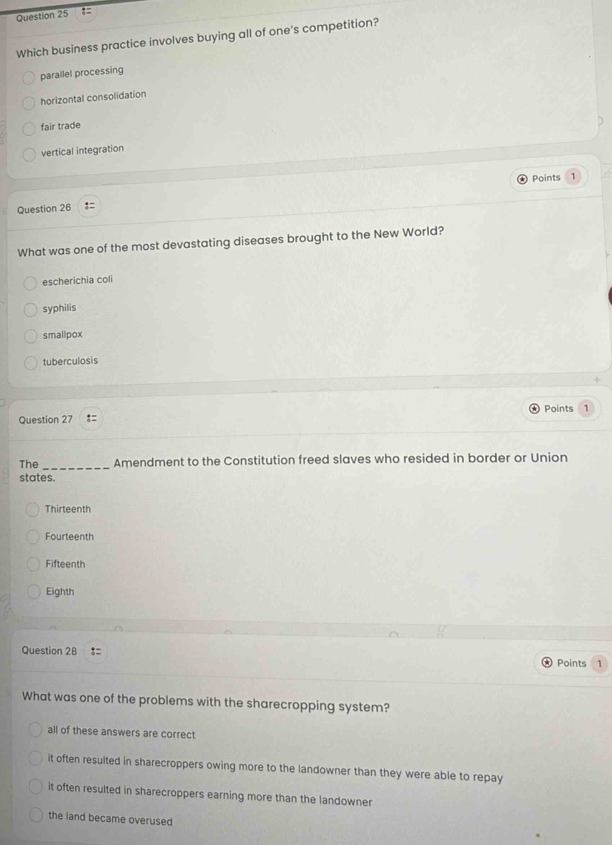 question 25 := which business practice involves buying all of one’s competition? parallel processing horizontal consolidation fair trade vertical integration points 1 question 26 := what was one of the most devastating diseases brought to the new world? escherichia coli syphilis smallpox tuberculosis points 1 question 27 := the __________ amendment to the constitution freed slaves who resided in border or union states. thirteenth fourteenth fifteenth eighth points 1 question 28 := what was one of the problems with the sharecropping system? all of these answers are correct it often resulted in sharecroppers owing more to the landowner than they were able to repay it often resulted in sharecroppers earning more than the landowner the land became overused