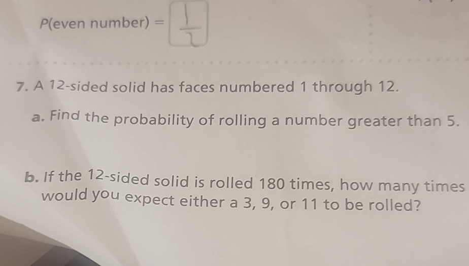 7. a 12 - sided solid has faces numbered 1 through 12.\na. find the probability of rolling a number greater than 5.\nb. if the 12 - sided solid is rolled 180 times, how many times would you expect either a 3, 9, or 11 to be rolled?
