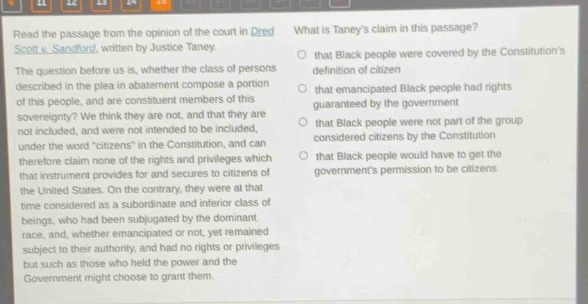 read the passage from the opinion of the court in dred scott v. sandford, written by justice taney. the question before us is, whether the class of persons described in the plea in abatement compose a portion of this people, and are constituent members of this sovereignty? we think they are not, and that they are not included, and were not intended to be included, under the word “citizens” in the constitution, and can therefore claim none of the rights and privileges which that instrument provides for and secures to citizens of the united states. on the contrary, they were at that time considered as a subordinate and inferior class of beings, who had been subjugated by the dominant race, and, whether emancipated or not, yet remained subject to their authority, and had no rights or privileges but such as those who held the power and the government might choose to grant them. what is taney’s claim in this passage? that black people were covered by the constitution’s definition of citizen that emancipated black people had rights guaranteed by the government that black people were not part of the group considered citizens by the constitution that black people would have to get the government’s permission to be citizens