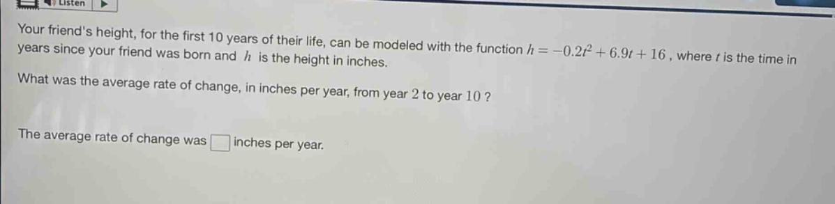 your friends height, for the first 10 years of their life, can be modeled with the function $h = -0.2t^{2}+6.9t + 16$, where $t$ is the time in years since your friend was born and $h$ is the height in inches. what was the average rate of change, in inches per year, from year 2 to year 10? the average rate of change was $square$ inches per year.