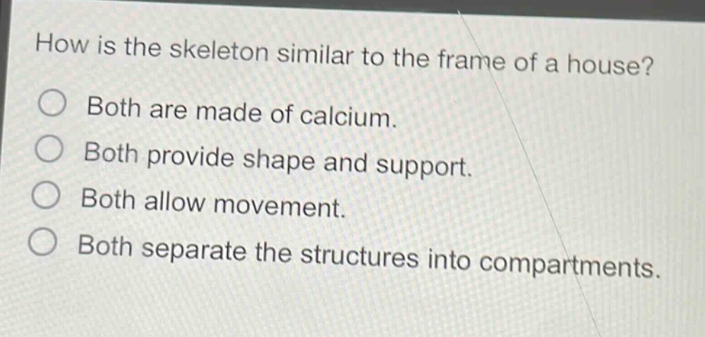 how is the skeleton similar to the frame of a house?\nboth are made of calcium.\nboth provide shape and support.\nboth allow movement.\nboth separate the structures into compartments.