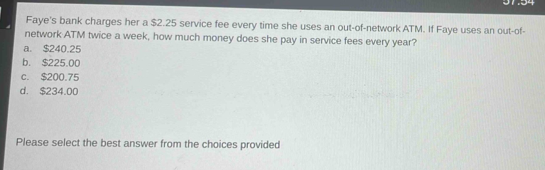 fayes bank charges her a $2.25 service fee every time she uses an out - of - network atm. if faye uses an out - of - network atm twice a week, how much money does she pay in service fees every year?\na. $240.25\nb. $225.00\nc. $200.75\nd. $234.00\nplease select the best answer from the choices provided