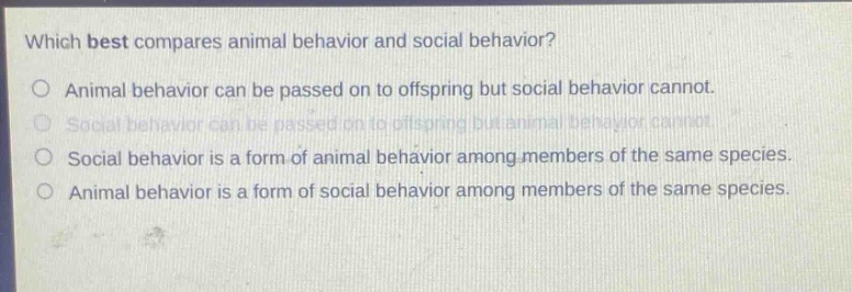 which best compares animal behavior and social behavior?\no animal behavior can be passed on to offspring but social behavior cannot.\no social behavior can be passed on to offspring but animal behavior cannot.\no social behavior is a form of animal behavior among members of the same species.\no animal behavior is a form of social behavior among members of the same species.