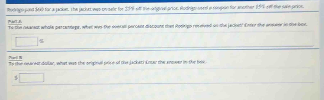 rodrigo paid $60 for a jacket. the jacket was on sale for 25% off the original price. rodrigo used a coupon for another 15% off the sale price.\npart a\nto the nearest whole percentage, what was the overall percent discount that rodrigo received on the jacket? enter the answer in the box.\n\n%\n\npart b\nto the nearest dollar, what was the original price of the jacket? enter the answer in the box.\n\n$