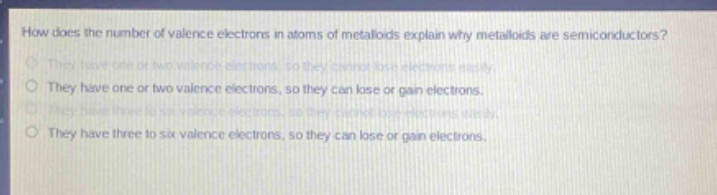 how does the number of valence electrons in atoms of metalloids explain why metalloids are semiconductors?\nthey have one or two valence electrons, so they cannot lose electrons easily.\nthey have one or two valence electrons, so they can lose or gain electrons.\nthey have three to six valence electrons, so they cannot lose electrons easily.\nthey have three to six valence electrons, so they can lose or gain electrons.
