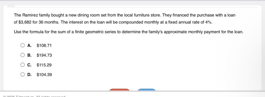 the ramirez family bought a new dining room set from the local furniture store. they financed the purchase with a loan of $3,682 for 36 months. the interest on the loan will be compounded monthly at a fixed annual rate of 4%. use the formula for the sum of a finite geometric series to determine the familys approximate monthly payment for the loan. a. $108.71 b. $194.73 c. $115.29 d. $104.39