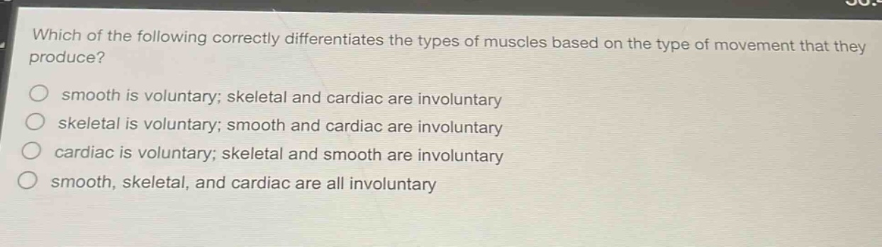 which of the following correctly differentiates the types of muscles based on the type of movement that they produce?\n smooth is voluntary; skeletal and cardiac are involuntary\n skeletal is voluntary; smooth and cardiac are involuntary\n cardiac is voluntary; skeletal and smooth are involuntary\n smooth, skeletal, and cardiac are all involuntary