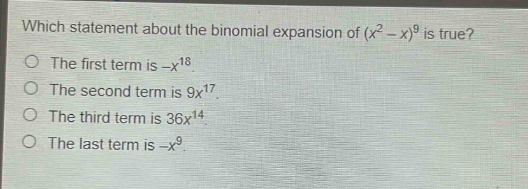 which statement about the binomial expansion of $(x^{2}-x)^{9}$ is true?\nthe first term is $-x^{18}$.\nthe second term is $9x^{17}$.\nthe third term is $36x^{14}$.\nthe last term is $-x^{9}$.