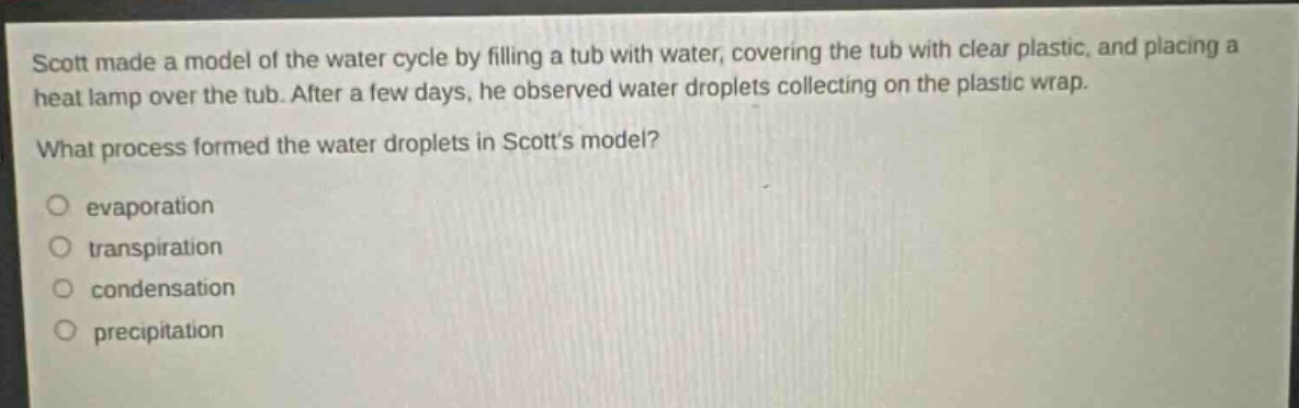 scott made a model of the water cycle by filling a tub with water, covering the tub with clear plastic, and placing a heat lamp over the tub. after a few days, he observed water droplets collecting on the plastic wrap. what process formed the water droplets in scotts model?\n○ evaporation\n○ transpiration\n○ condensation\n○ precipitation
