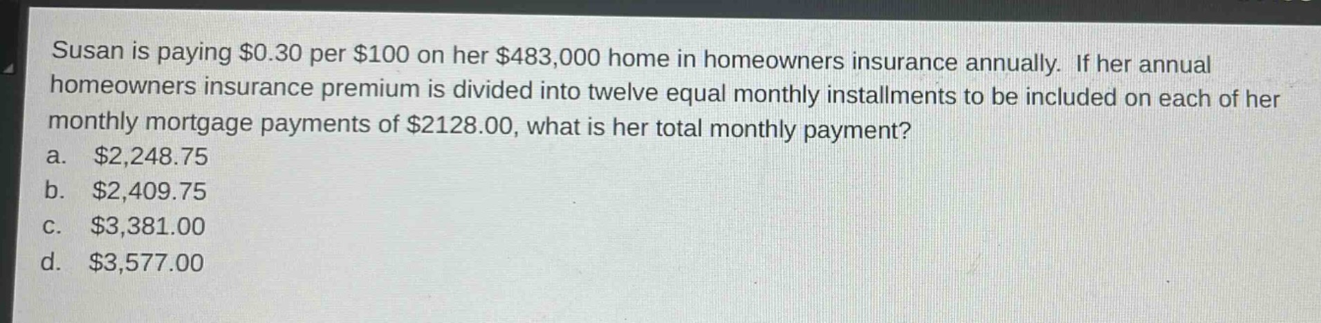 susan is paying $0.30 per $100 on her $483,000 home in homeowners insurance annually. if her annual homeowners insurance premium is divided into twelve equal monthly installments to be included on each of her monthly mortgage payments of $2128.00, what is her total monthly payment?\na. $2,248.75\nb. $2,409.75\nc. $3,381.00\nd. $3,577.00