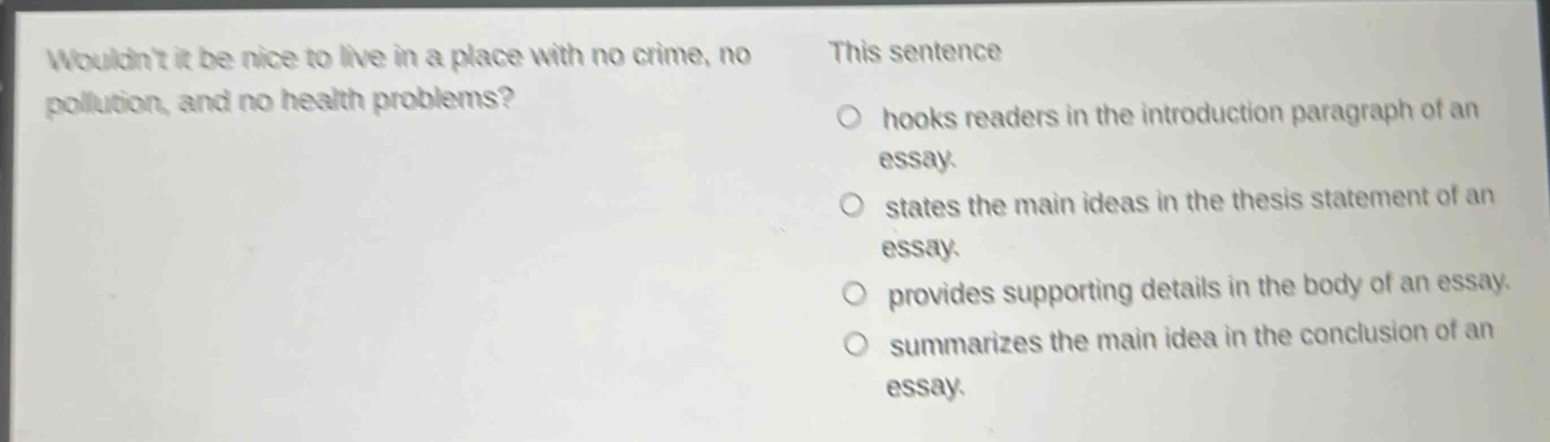 wouldnt it be nice to live in a place with no crime, no pollution, and no health problems? this sentence\n○ hooks readers in the introduction paragraph of an essay.\n○ states the main ideas in the thesis statement of an essay.\n○ provides supporting details in the body of an essay.\n○ summarizes the main idea in the conclusion of an essay.