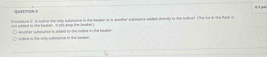 question 5\nprocedure 2: is iodine the only substance in the beaker or is another substance added directly to the iodine? (the ice in the flask is not added to the beaker. it sits atop the beaker.)\nanother substance is added to the iodine in the beaker.\niodine is the only substance in the beaker.