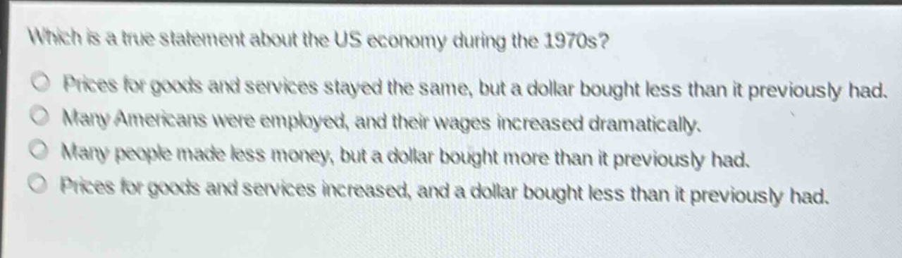 which is a true statement about the us economy during the 1970s?\no prices for goods and services stayed the same, but a dollar bought less than it previously had.\no many americans were employed, and their wages increased dramatically.\no many people made less money, but a dollar bought more than it previously had.\no prices for goods and services increased, and a dollar bought less than it previously had.