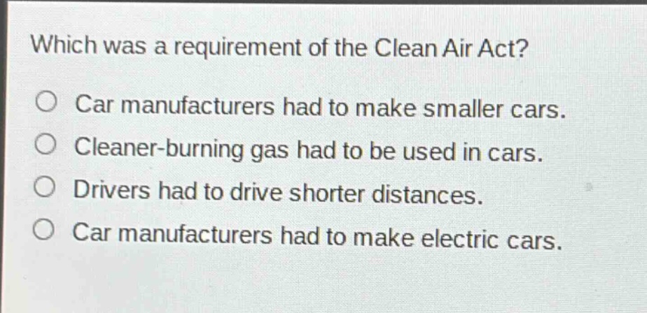 which was a requirement of the clean air act?\ncar manufacturers had to make smaller cars.\ncleaner - burning gas had to be used in cars.\ndrivers had to drive shorter distances.\ncar manufacturers had to make electric cars.