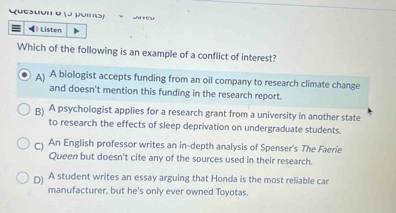 which of the following is an example of a conflict of interest? a) a biologist accepts funding from an oil company to research climate change and doesnt mention this funding in the research report. b) a psychologist applies for a research grant from a university in another state to research the effects of sleep deprivation on undergraduate students. c) an english professor writes an in - depth analysis of spensers the faerie queen but doesnt cite any of the sources used in their research. d) a student writes an essay arguing that honda is the most reliable car manufacturer, but hes only ever owned toyotas.
