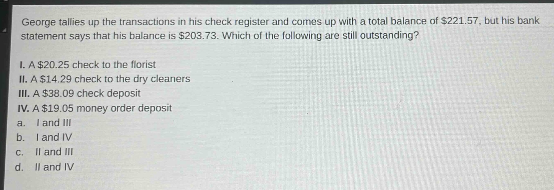 george tallies up the transactions in his check register and comes up with a total balance of $221.57, but his bank statement says that his balance is $203.73. which of the following are still outstanding?\ni. a $20.25 check to the florist\nii. a $14.29 check to the dry cleaners\niii. a $38.09 check deposit\niv. a $19.05 money order deposit\na. i and iii\nb. i and iv\nc. ii and iii\nd. ii and iv