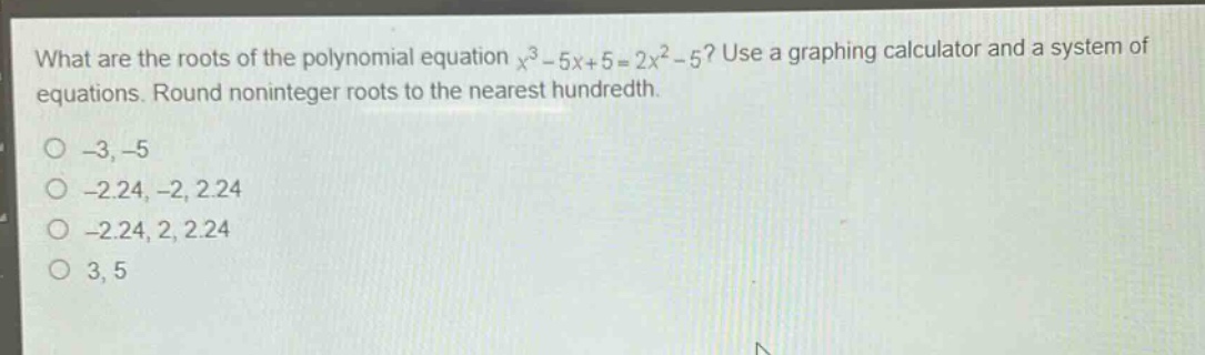 what are the roots of the polynomial equation $x^{3}-5x + 5=2x^{2}-5$? use a graphing calculator and a system of equations. round noninteger roots to the nearest hundredth.\n-3, -5\n-2.24, -2, 2.24\n-2.24, 2, 2.24\n3, 5