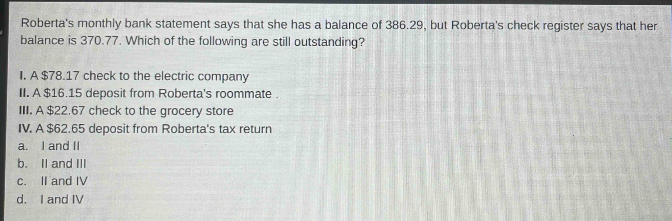 robertas monthly bank statement says that she has a balance of 386.29, but robertas check register says that her balance is 370.77. which of the following are still outstanding?\ni. a $78.17 check to the electric company\nii. a $16.15 deposit from robertas roommate\niii. a $22.67 check to the grocery store\niv. a $62.65 deposit from robertas tax return\na. i and ii\nb. ii and iii\nc. ii and iv\nd. i and iv