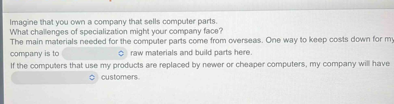 imagine that you own a company that sells computer parts. what challenges of specialization might your company face? the main materials needed for the computer parts come from overseas. one way to keep costs down for my company is to raw materials and build parts here. if the computers that use my products are replaced by newer or cheaper computers, my company will have customers.