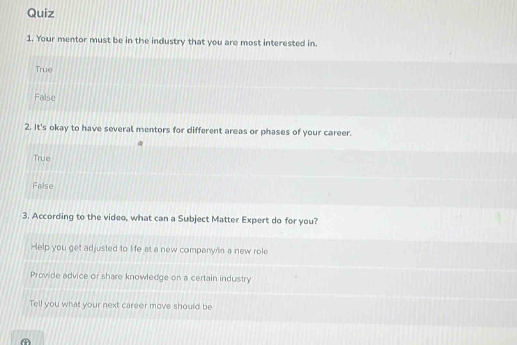 quiz\n1. your mentor must be in the industry that you are most interested in.\ntrue\nfalse\n2. its okay to have several mentors for different areas or phases of your career.\ntrue\nfalse\n3. according to the video, what can a subject matter expert do for you?\nhelp you get adjusted to life at a new company/in a new role\nprovide advice or share knowledge on a certain industry\ntell you what your next career move should be