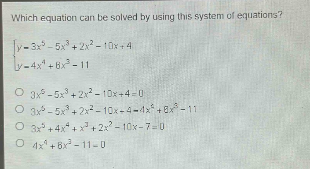 which equation can be solved by using this system of equations?\n$\begin{cases}y = 3x^{5}-5x^{3}+2x^{2}-10x + 4\\y = 4x^{4}+6x^{3}-11end{cases}$\n$3x^{5}-5x^{3}+2x^{2}-10x + 4 = 0$\n$3x^{5}-5x^{3}+2x^{2}-10x + 4 = 4x^{4}+6x^{3}-11$\n$3x^{5}+4x^{4}+x^{3}+2x^{2}-10x - 7 = 0$\n$4x^{4}+6x^{3}-11 = 0$