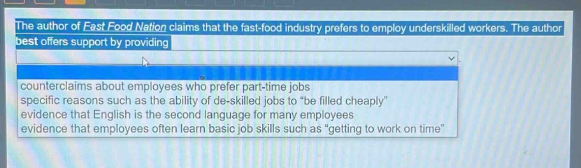 the author of fast food nation claims that the fast - food industry prefers to employ underskilled workers. the author best offers support by providing\ncounterclaims about employees who prefer part - time jobs\nspecific reasons such as the ability of de - skilled jobs to “be filled cheaply”\nevidence that english is the second language for many employees\nevidence that employees often learn basic job skills such as “getting to work on time”