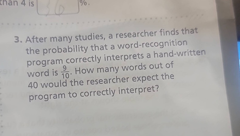 3. after many studies, a researcher finds that the probability that a word - recognition program correctly interprets a hand - written word is $\frac{9}{10}$. how many words out of 40 would the researcher expect the program to correctly interpret?