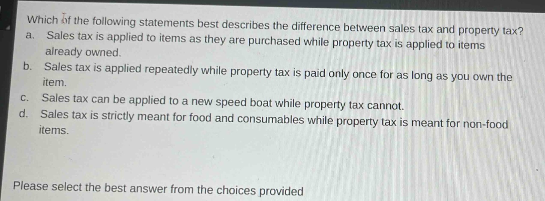 which of the following statements best describes the difference between sales tax and property tax? a. sales tax is applied to items as they are purchased while property tax is applied to items already owned. b. sales tax is applied repeatedly while property tax is paid only once for as long as you own the item. c. sales tax can be applied to a new speed boat while property tax cannot. d. sales tax is strictly meant for food and consumables while property tax is meant for non - food items. please select the best answer from the choices provided